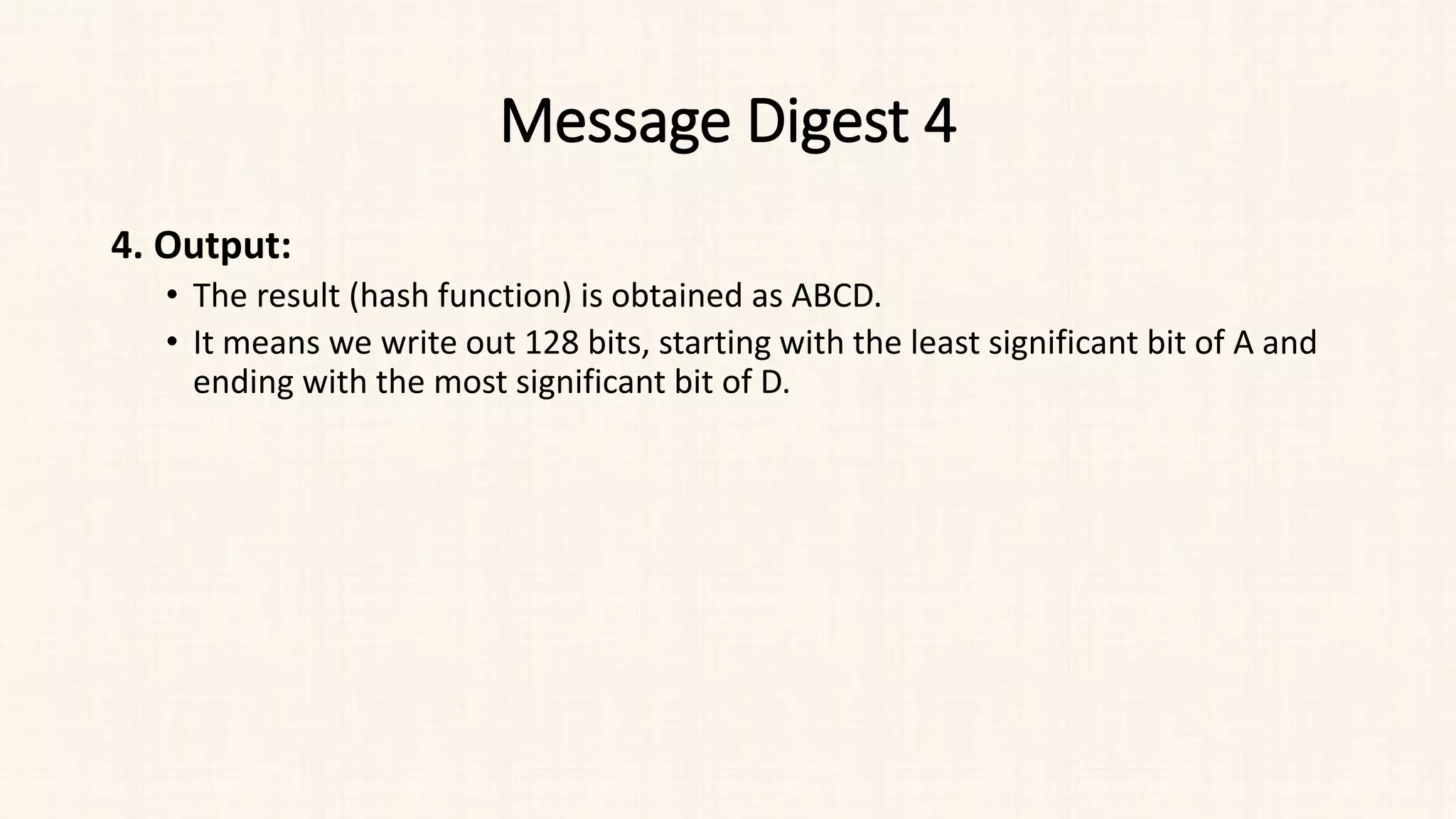 Message Digest 4
4. Output:
• The result (hash function) is obtained as ABCD.
• It means we write out 128 bits, starting with the least significant bit of A and
ending with the most significant bit of D.
 