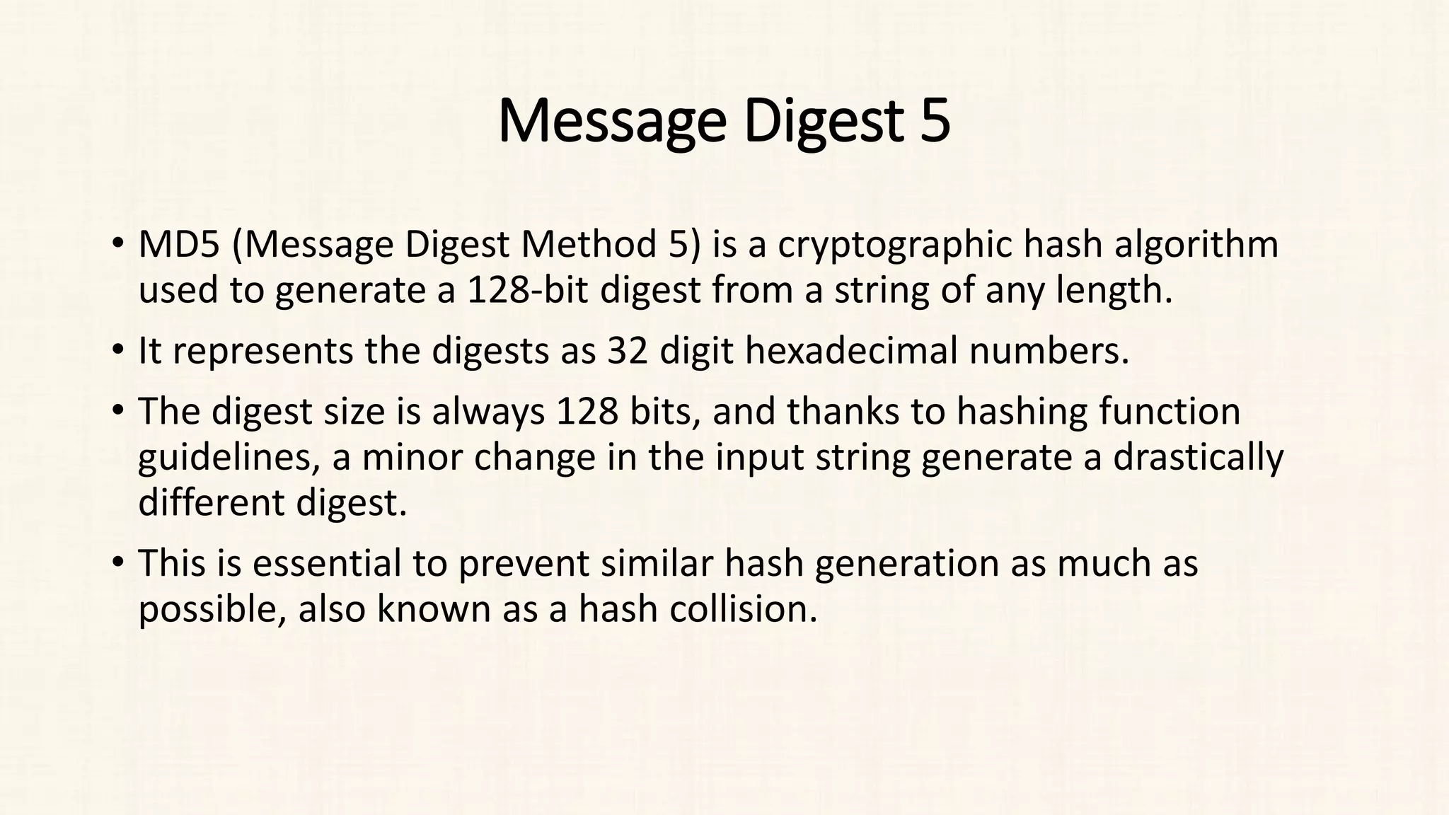 Message Digest 5
• MD5 (Message Digest Method 5) is a cryptographic hash algorithm
used to generate a 128-bit digest from a string of any length.
• It represents the digests as 32 digit hexadecimal numbers.
• The digest size is always 128 bits, and thanks to hashing function
guidelines, a minor change in the input string generate a drastically
different digest.
• This is essential to prevent similar hash generation as much as
possible, also known as a hash collision.
 
