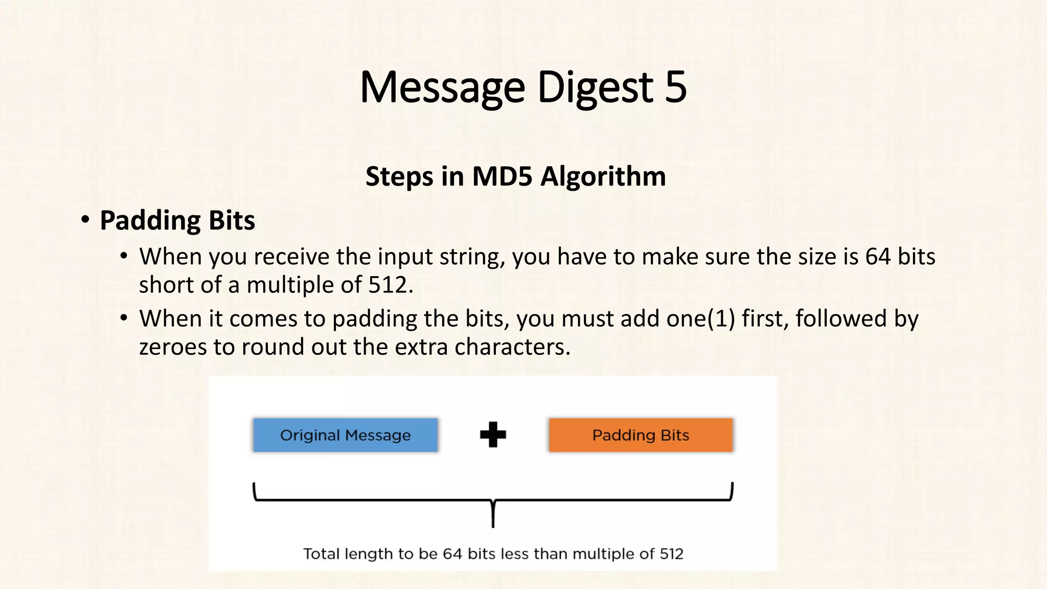 Message Digest 5
Steps in MD5 Algorithm
• Padding Bits
• When you receive the input string, you have to make sure the size is 64 bits
short of a multiple of 512.
• When it comes to padding the bits, you must add one(1) first, followed by
zeroes to round out the extra characters.
 