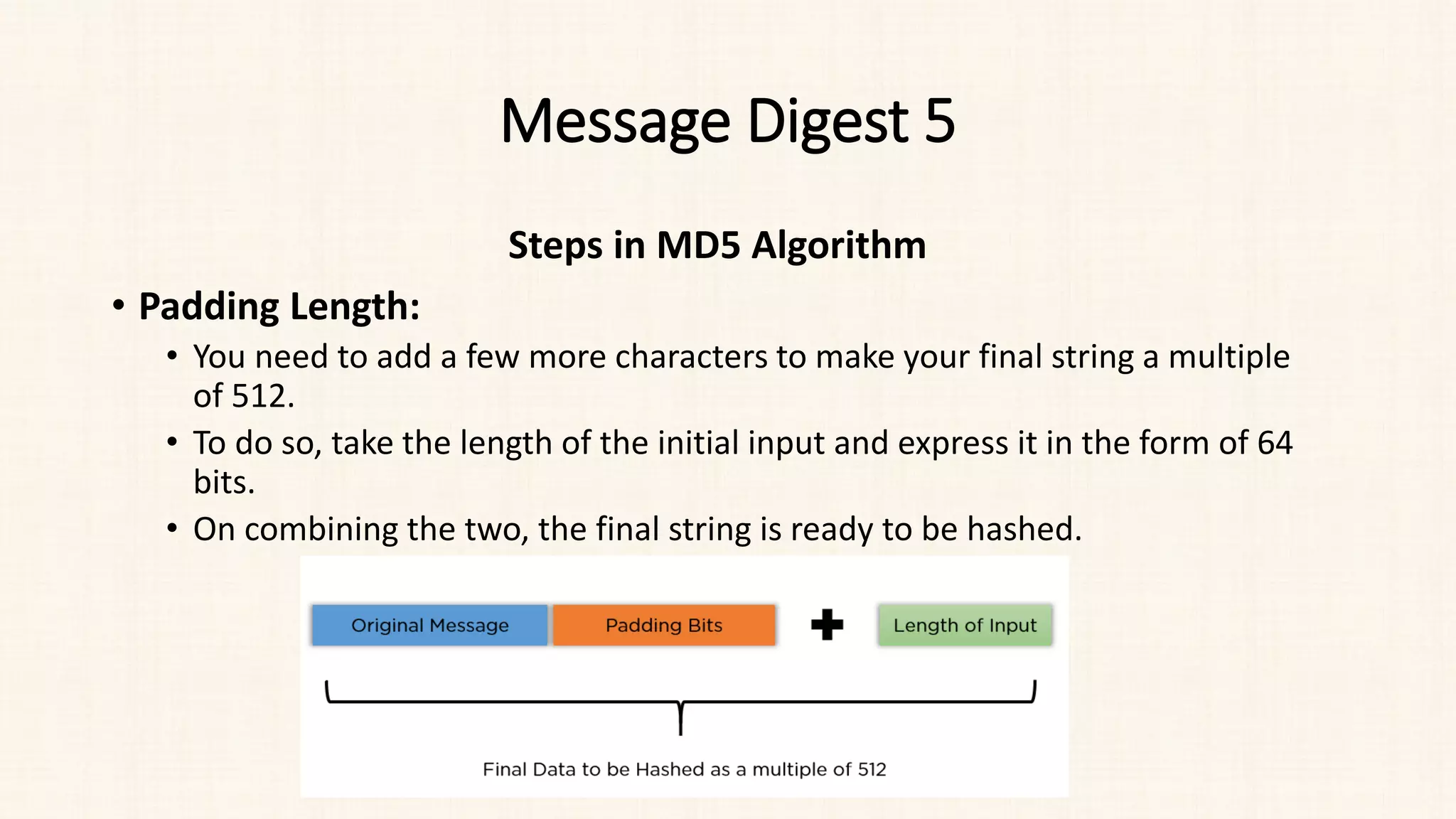 Message Digest 5
Steps in MD5 Algorithm
• Padding Length:
• You need to add a few more characters to make your final string a multiple
of 512.
• To do so, take the length of the initial input and express it in the form of 64
bits.
• On combining the two, the final string is ready to be hashed.
 