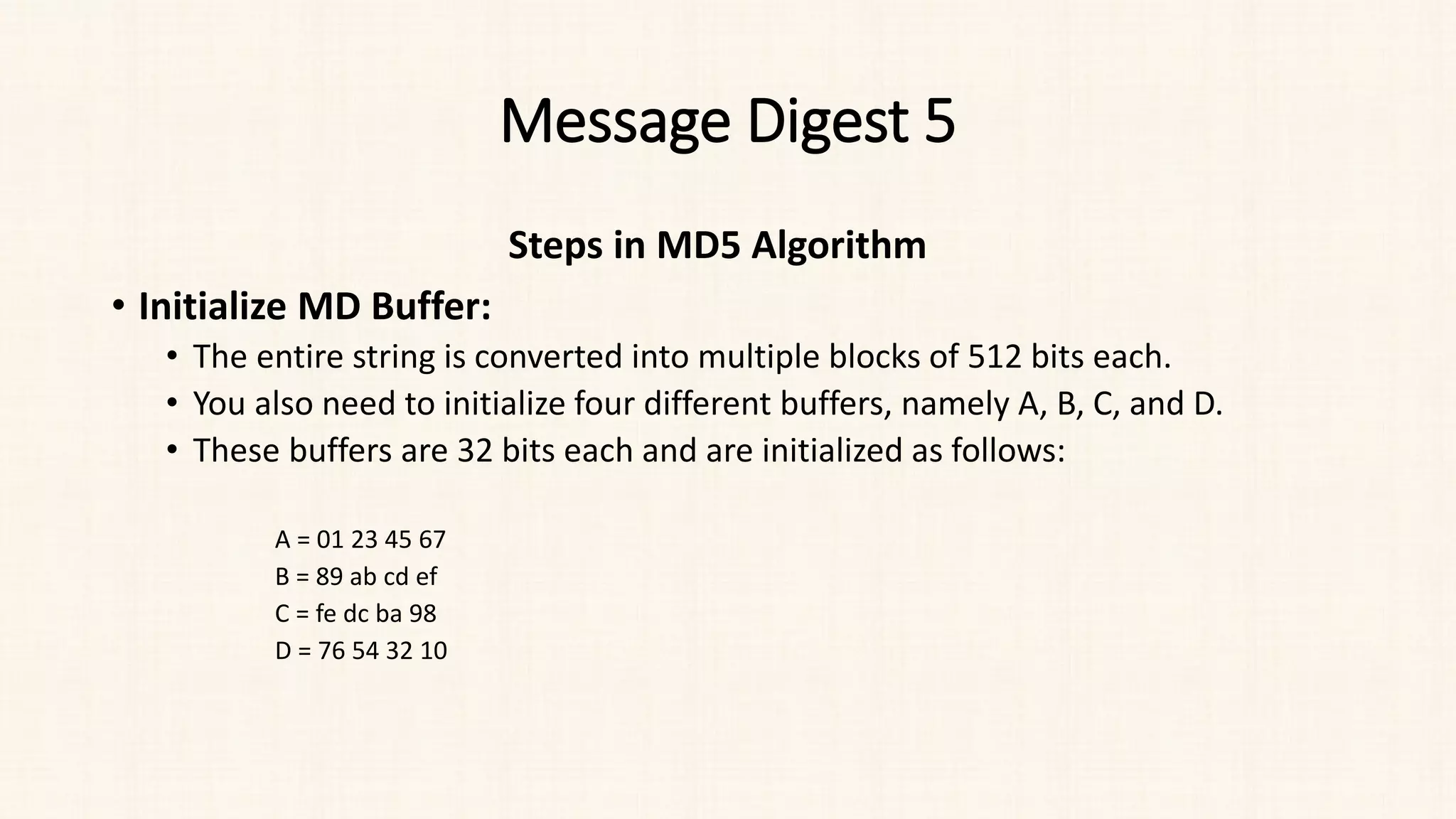 Message Digest 5
Steps in MD5 Algorithm
• Initialize MD Buffer:
• The entire string is converted into multiple blocks of 512 bits each.
• You also need to initialize four different buffers, namely A, B, C, and D.
• These buffers are 32 bits each and are initialized as follows:
A = 01 23 45 67
B = 89 ab cd ef
C = fe dc ba 98
D = 76 54 32 10
 