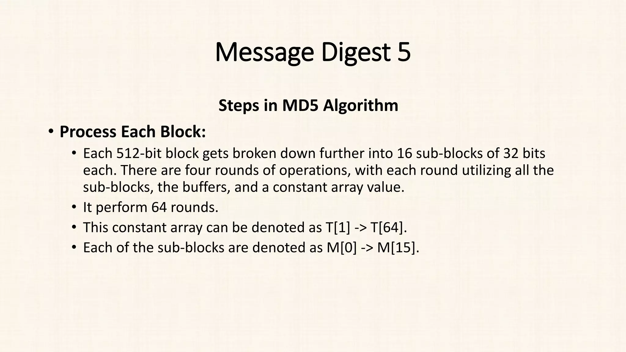 Message Digest 5
Steps in MD5 Algorithm
• Process Each Block:
• Each 512-bit block gets broken down further into 16 sub-blocks of 32 bits
each. There are four rounds of operations, with each round utilizing all the
sub-blocks, the buffers, and a constant array value.
• It perform 64 rounds.
• This constant array can be denoted as T[1] -> T[64].
• Each of the sub-blocks are denoted as M[0] -> M[15].
 