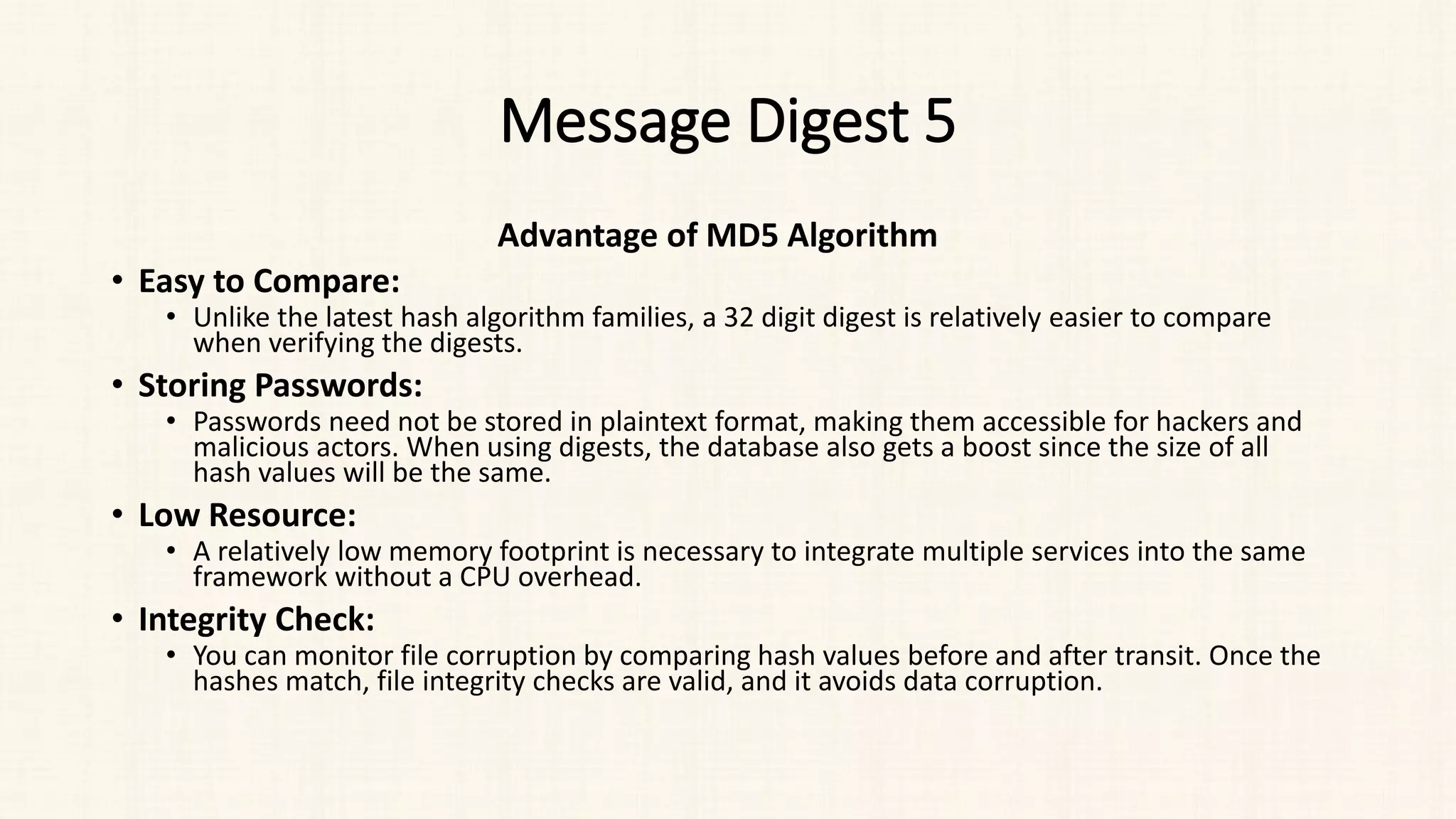 Message Digest 5
Advantage of MD5 Algorithm
• Easy to Compare:
• Unlike the latest hash algorithm families, a 32 digit digest is relatively easier to compare
when verifying the digests.
• Storing Passwords:
• Passwords need not be stored in plaintext format, making them accessible for hackers and
malicious actors. When using digests, the database also gets a boost since the size of all
hash values will be the same.
• Low Resource:
• A relatively low memory footprint is necessary to integrate multiple services into the same
framework without a CPU overhead.
• Integrity Check:
• You can monitor file corruption by comparing hash values before and after transit. Once the
hashes match, file integrity checks are valid, and it avoids data corruption.
 