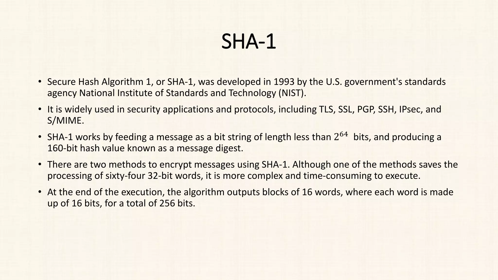SHA-1
• Secure Hash Algorithm 1, or SHA-1, was developed in 1993 by the U.S. government's standards
agency National Institute of Standards and Technology (NIST).
• It is widely used in security applications and protocols, including TLS, SSL, PGP, SSH, IPsec, and
S/MIME.
• SHA-1 works by feeding a message as a bit string of length less than 264 bits, and producing a
160-bit hash value known as a message digest.
• There are two methods to encrypt messages using SHA-1. Although one of the methods saves the
processing of sixty-four 32-bit words, it is more complex and time-consuming to execute.
• At the end of the execution, the algorithm outputs blocks of 16 words, where each word is made
up of 16 bits, for a total of 256 bits.
 