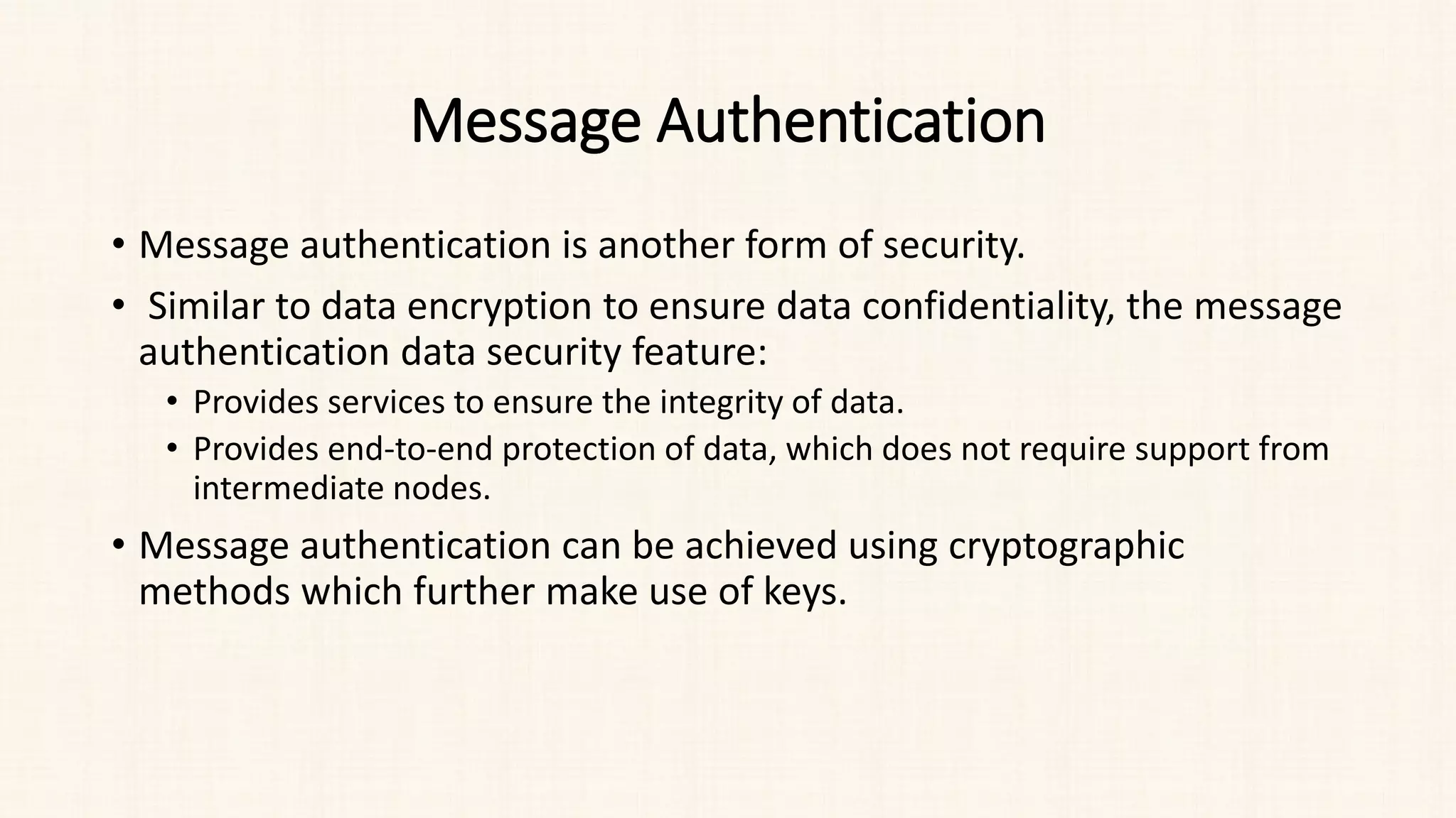 Message Authentication
• Message authentication is another form of security.
• Similar to data encryption to ensure data confidentiality, the message
authentication data security feature:
• Provides services to ensure the integrity of data.
• Provides end-to-end protection of data, which does not require support from
intermediate nodes.
• Message authentication can be achieved using cryptographic
methods which further make use of keys.
 