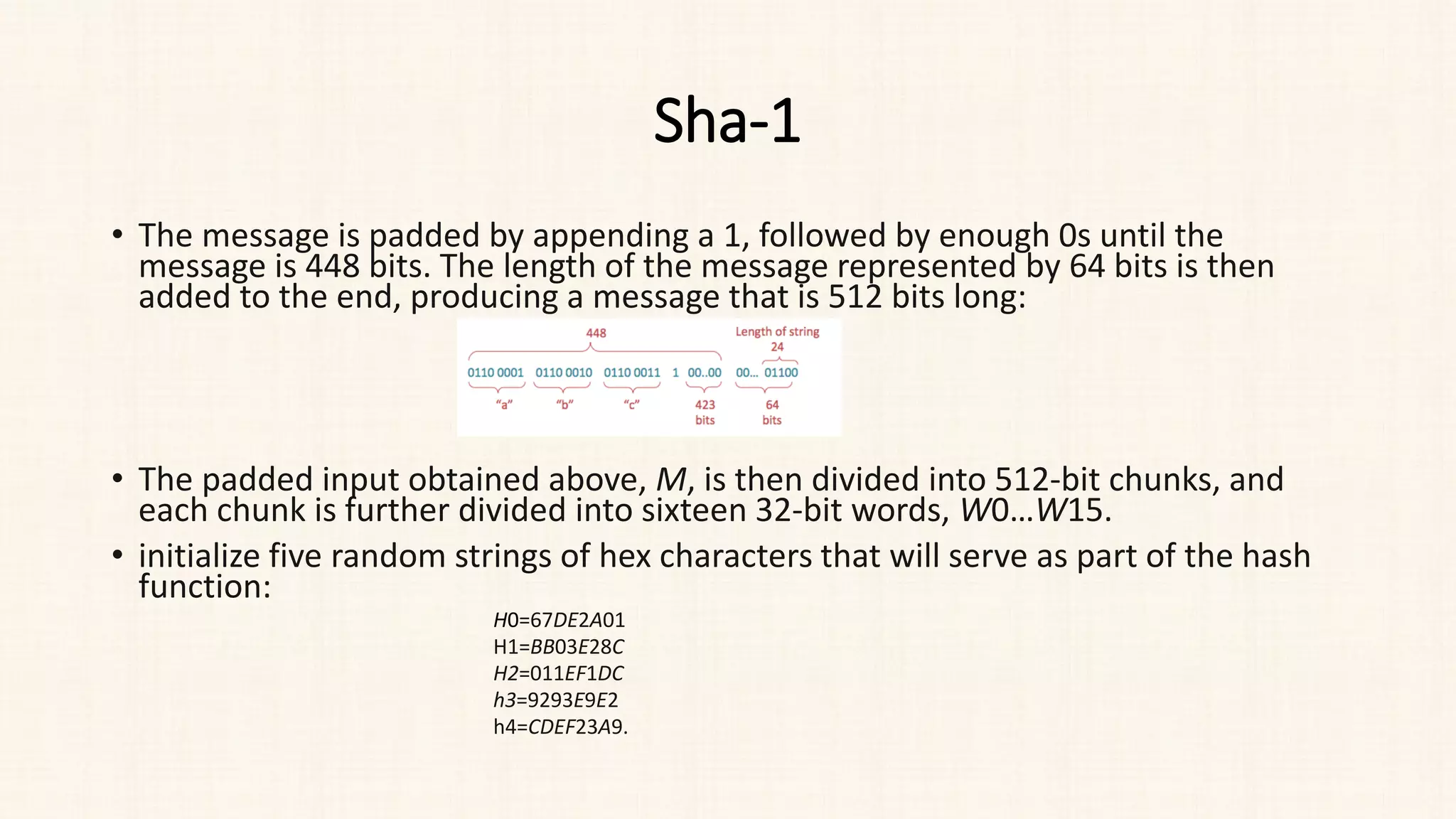Sha-1
• The message is padded by appending a 1, followed by enough 0s until the
message is 448 bits. The length of the message represented by 64 bits is then
added to the end, producing a message that is 512 bits long:
• The padded input obtained above, M, is then divided into 512-bit chunks, and
each chunk is further divided into sixteen 32-bit words, W0​…W15​.
• initialize five random strings of hex characters that will serve as part of the hash
function:
H0​=67DE2A01
H1=BB03E28C
H2=011EF1DC
h3=9293E9E2
h4=CDEF23A9.​
 