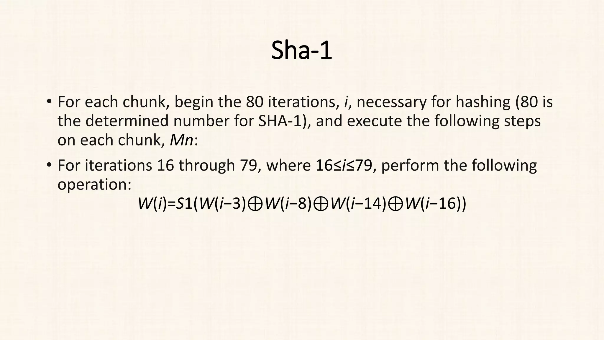 Sha-1
• For each chunk, begin the 80 iterations, i, necessary for hashing (80 is
the determined number for SHA-1), and execute the following steps
on each chunk, Mn​:
• For iterations 16 through 79, where 16≤i≤79, perform the following
operation:
W(i)=S1(W(i−3)⊕W(i−8)⊕W(i−14)⊕W(i−16))
 
