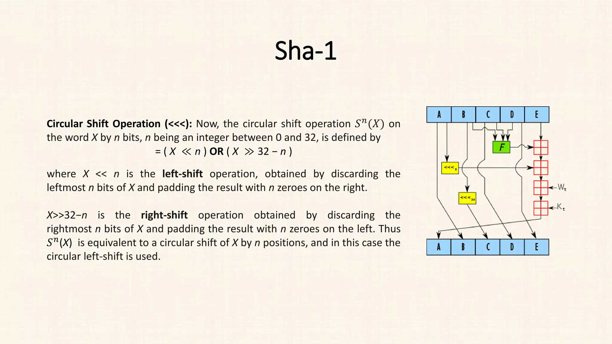 Sha-1
Circular Shift Operation (<<<): Now, the circular shift operation 𝑆𝑆𝑛𝑛(𝑋𝑋) on
the word X by n bits, n being an integer between 0 and 32, is defined by
= ( X ≪ n ) OR ( X ≫ 32 − n )
where X << n is the left-shift operation, obtained by discarding the
leftmost n bits of X and padding the result with n zeroes on the right.
X>>32−n is the right-shift operation obtained by discarding the
rightmost n bits of X and padding the result with n zeroes on the left. Thus
𝑆𝑆𝑛𝑛(X) is equivalent to a circular shift of X by n positions, and in this case the
circular left-shift is used.
 