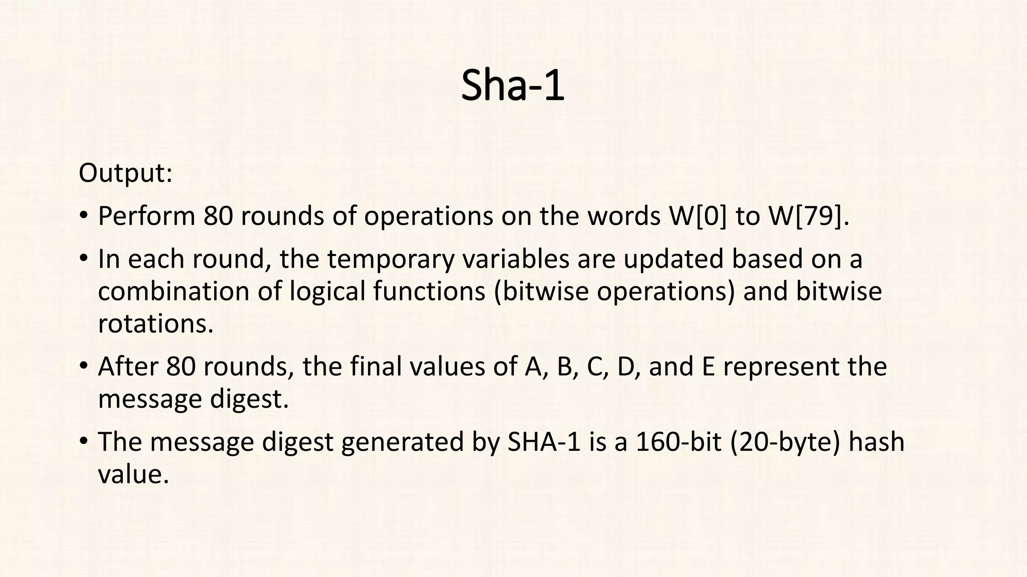 Sha-1
Output:
• Perform 80 rounds of operations on the words W[0] to W[79].
• In each round, the temporary variables are updated based on a
combination of logical functions (bitwise operations) and bitwise
rotations.
• After 80 rounds, the final values of A, B, C, D, and E represent the
message digest.
• The message digest generated by SHA-1 is a 160-bit (20-byte) hash
value.
 