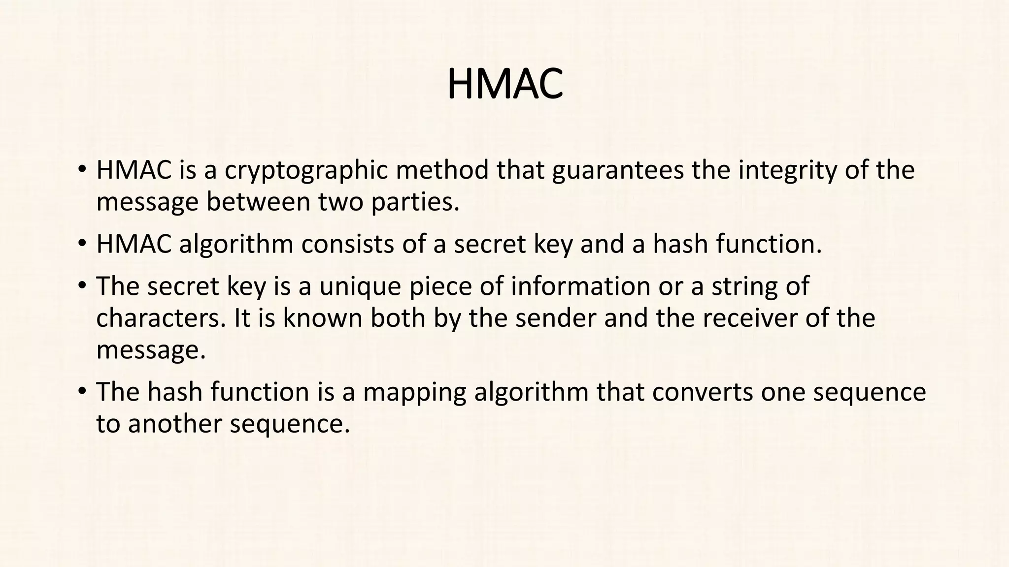 HMAC
• HMAC is a cryptographic method that guarantees the integrity of the
message between two parties.
• HMAC algorithm consists of a secret key and a hash function.
• The secret key is a unique piece of information or a string of
characters. It is known both by the sender and the receiver of the
message.
• The hash function is a mapping algorithm that converts one sequence
to another sequence.
 