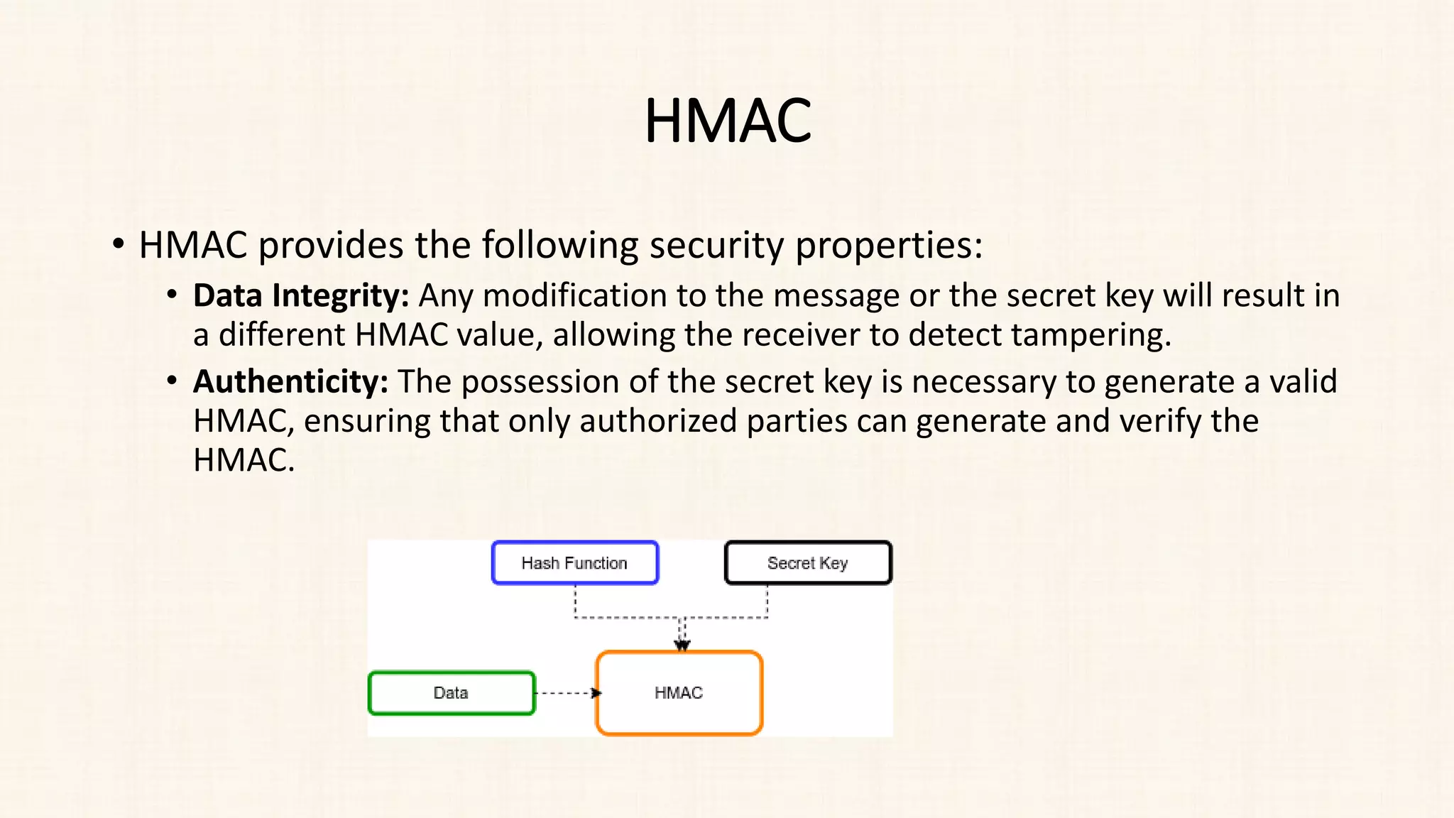HMAC
• HMAC provides the following security properties:
• Data Integrity: Any modification to the message or the secret key will result in
a different HMAC value, allowing the receiver to detect tampering.
• Authenticity: The possession of the secret key is necessary to generate a valid
HMAC, ensuring that only authorized parties can generate and verify the
HMAC.
 