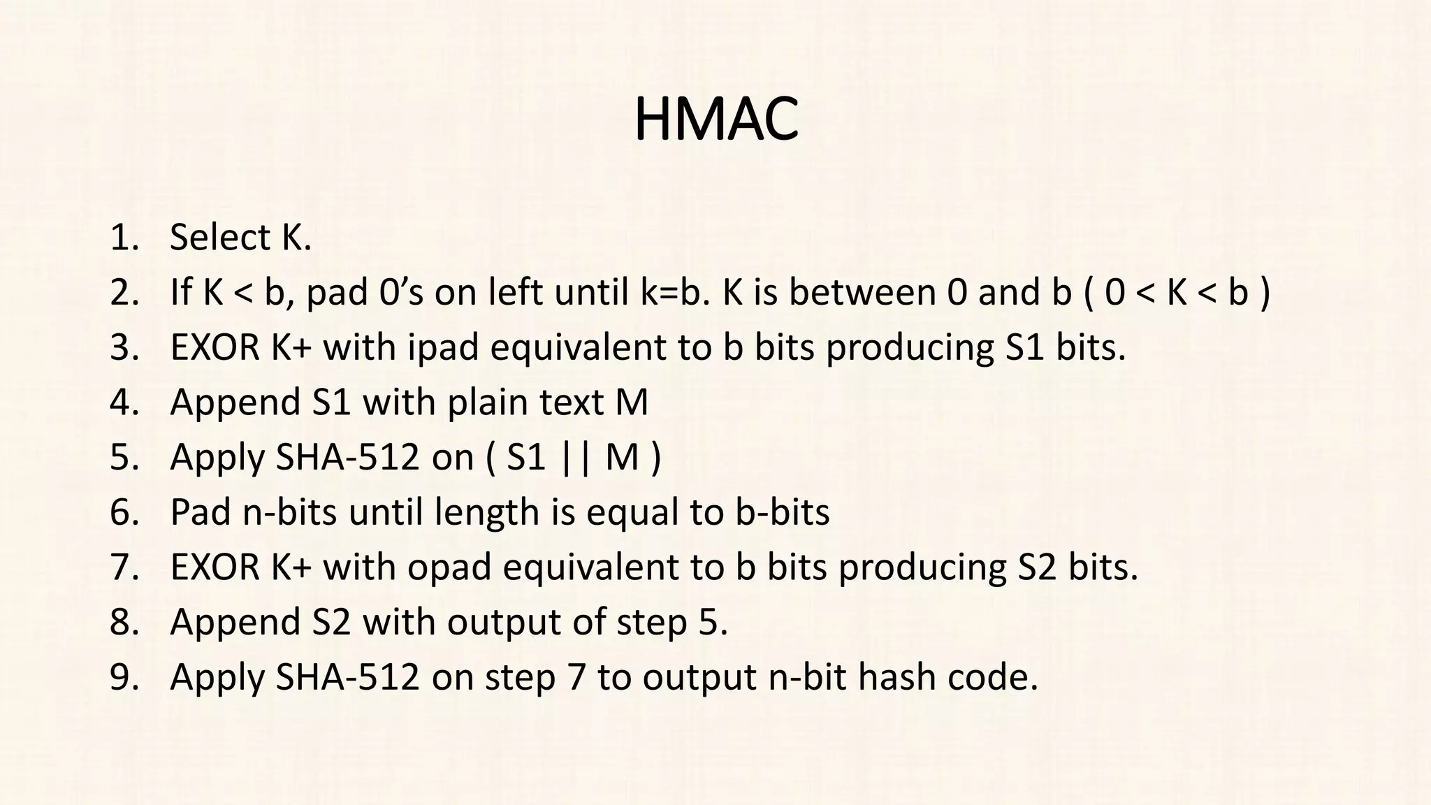 HMAC
1. Select K.
2. If K < b, pad 0’s on left until k=b. K is between 0 and b ( 0 < K < b )
3. EXOR K+ with ipad equivalent to b bits producing S1 bits.
4. Append S1 with plain text M
5. Apply SHA-512 on ( S1 || M )
6. Pad n-bits until length is equal to b-bits
7. EXOR K+ with opad equivalent to b bits producing S2 bits.
8. Append S2 with output of step 5.
9. Apply SHA-512 on step 7 to output n-bit hash code.
 