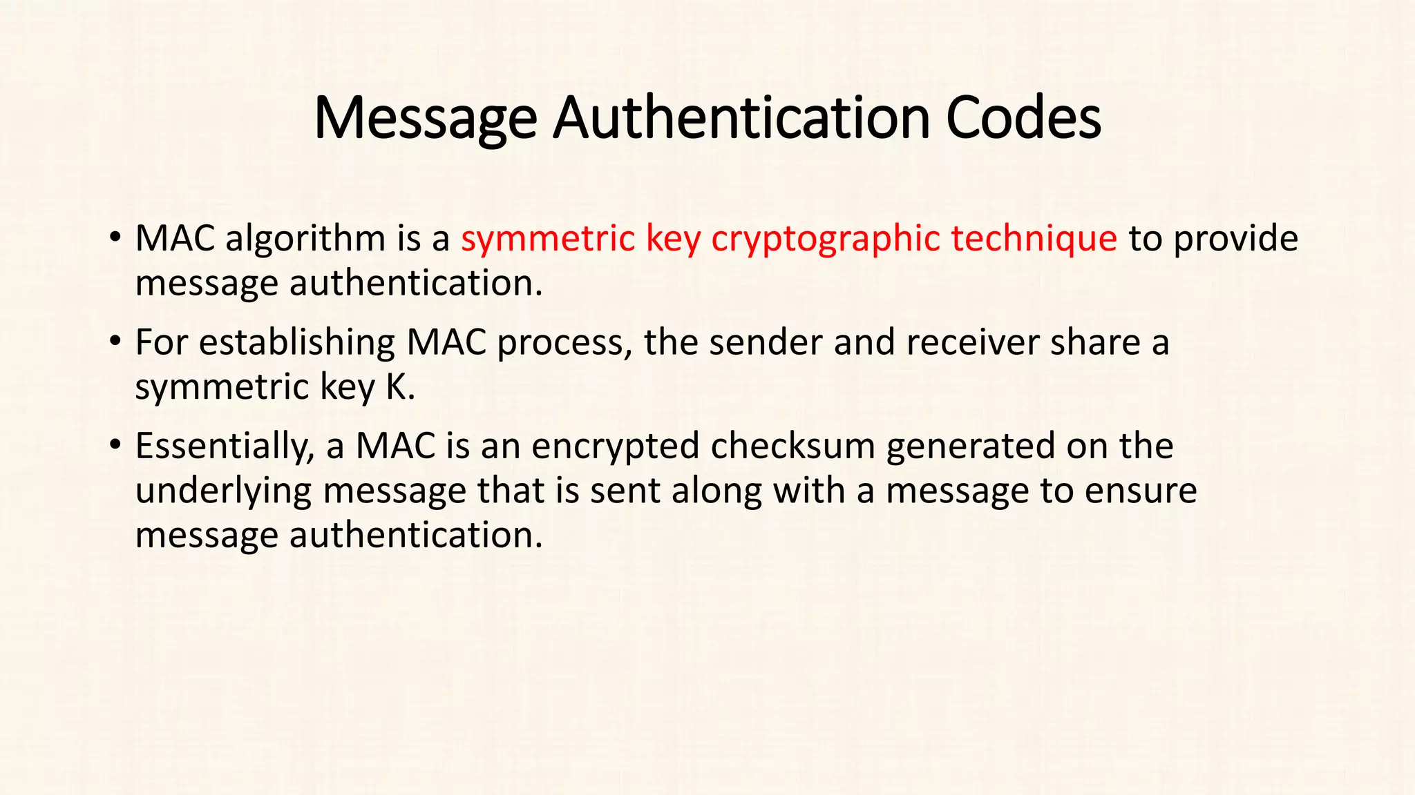 Message Authentication Codes
• MAC algorithm is a symmetric key cryptographic technique to provide
message authentication.
• For establishing MAC process, the sender and receiver share a
symmetric key K.
• Essentially, a MAC is an encrypted checksum generated on the
underlying message that is sent along with a message to ensure
message authentication.
 