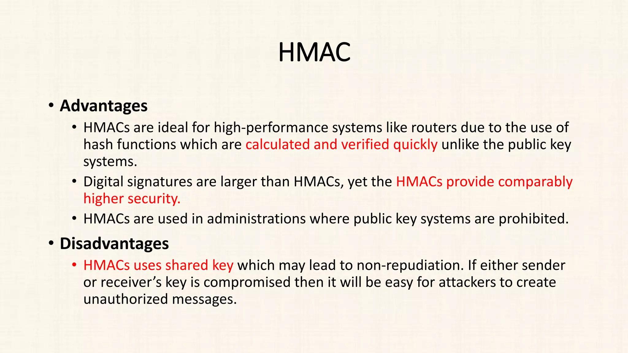 HMAC
• Advantages
• HMACs are ideal for high-performance systems like routers due to the use of
hash functions which are calculated and verified quickly unlike the public key
systems.
• Digital signatures are larger than HMACs, yet the HMACs provide comparably
higher security.
• HMACs are used in administrations where public key systems are prohibited.
• Disadvantages
• HMACs uses shared key which may lead to non-repudiation. If either sender
or receiver’s key is compromised then it will be easy for attackers to create
unauthorized messages.
 
