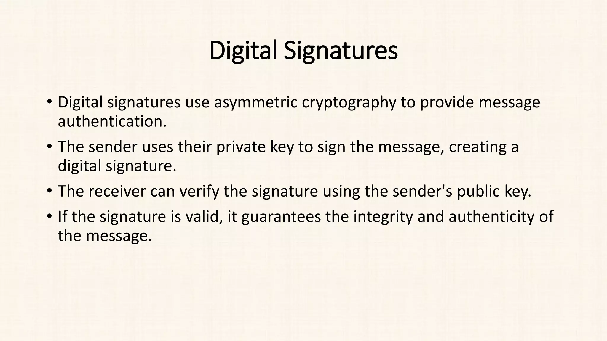 Digital Signatures
• Digital signatures use asymmetric cryptography to provide message
authentication.
• The sender uses their private key to sign the message, creating a
digital signature.
• The receiver can verify the signature using the sender's public key.
• If the signature is valid, it guarantees the integrity and authenticity of
the message.
 