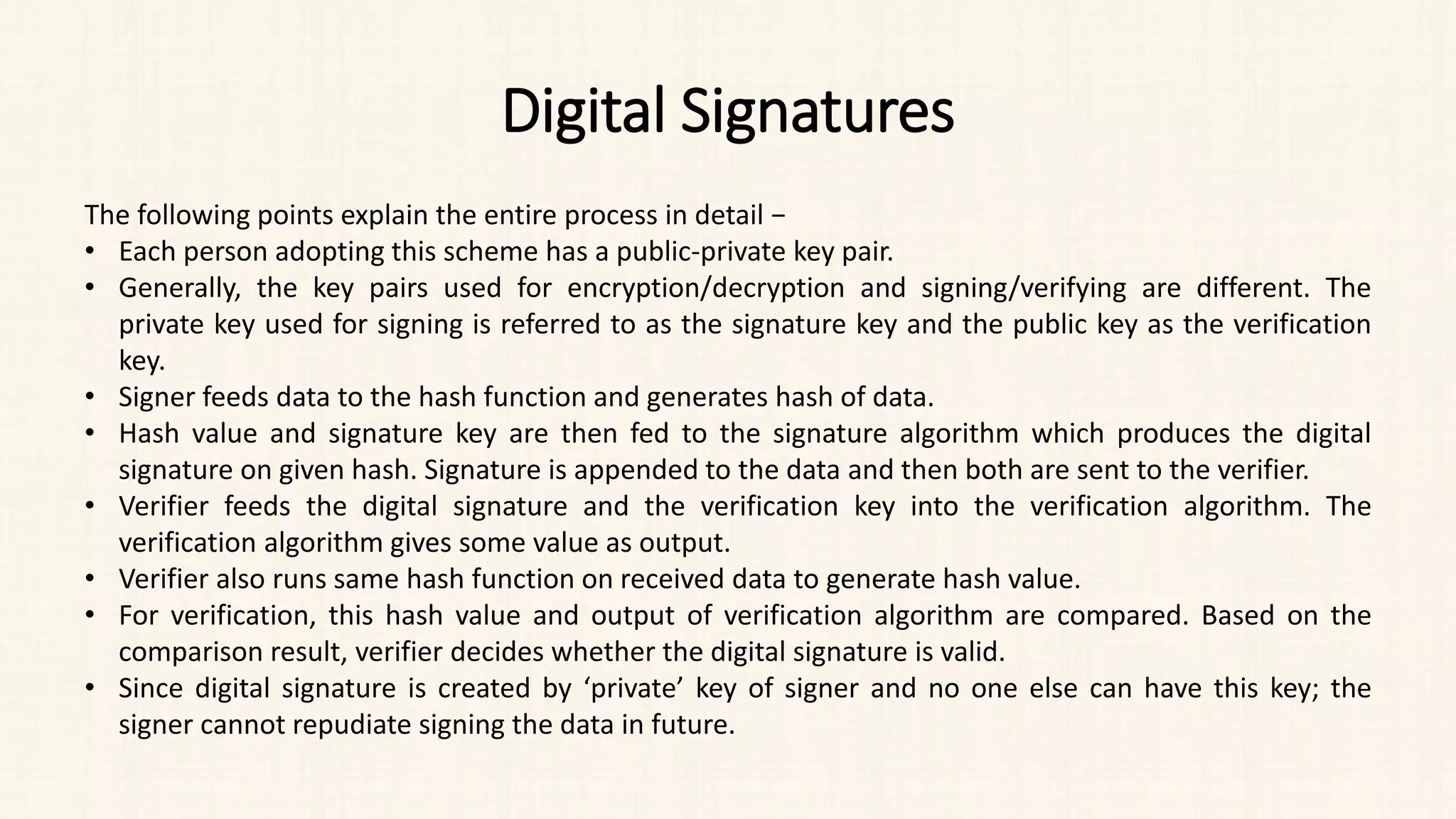 Digital Signatures
The following points explain the entire process in detail −
• Each person adopting this scheme has a public-private key pair.
• Generally, the key pairs used for encryption/decryption and signing/verifying are different. The
private key used for signing is referred to as the signature key and the public key as the verification
key.
• Signer feeds data to the hash function and generates hash of data.
• Hash value and signature key are then fed to the signature algorithm which produces the digital
signature on given hash. Signature is appended to the data and then both are sent to the verifier.
• Verifier feeds the digital signature and the verification key into the verification algorithm. The
verification algorithm gives some value as output.
• Verifier also runs same hash function on received data to generate hash value.
• For verification, this hash value and output of verification algorithm are compared. Based on the
comparison result, verifier decides whether the digital signature is valid.
• Since digital signature is created by ‘private’ key of signer and no one else can have this key; the
signer cannot repudiate signing the data in future.
 
