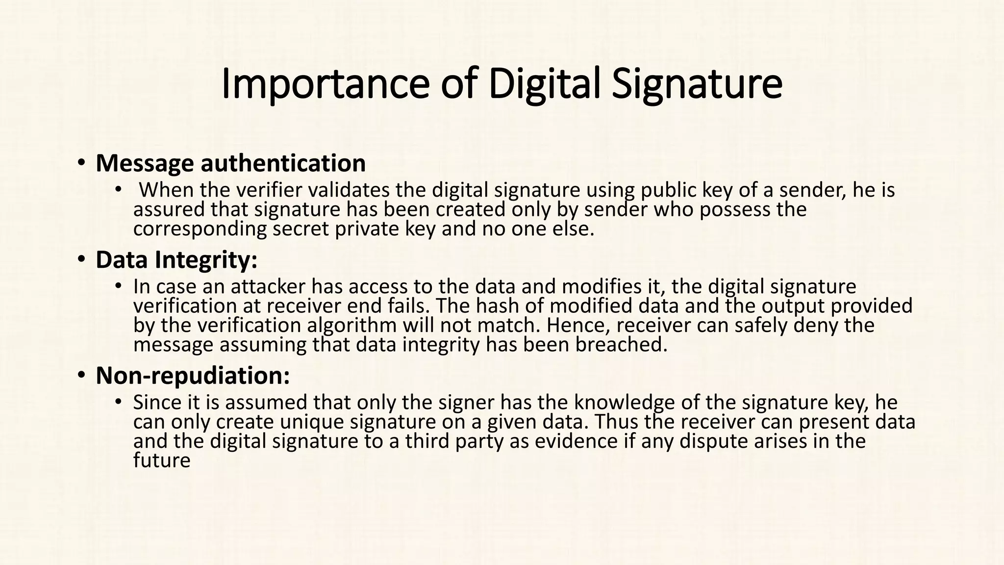 Importance of Digital Signature
• Message authentication
• When the verifier validates the digital signature using public key of a sender, he is
assured that signature has been created only by sender who possess the
corresponding secret private key and no one else.
• Data Integrity:
• In case an attacker has access to the data and modifies it, the digital signature
verification at receiver end fails. The hash of modified data and the output provided
by the verification algorithm will not match. Hence, receiver can safely deny the
message assuming that data integrity has been breached.
• Non-repudiation:
• Since it is assumed that only the signer has the knowledge of the signature key, he
can only create unique signature on a given data. Thus the receiver can present data
and the digital signature to a third party as evidence if any dispute arises in the
future
 