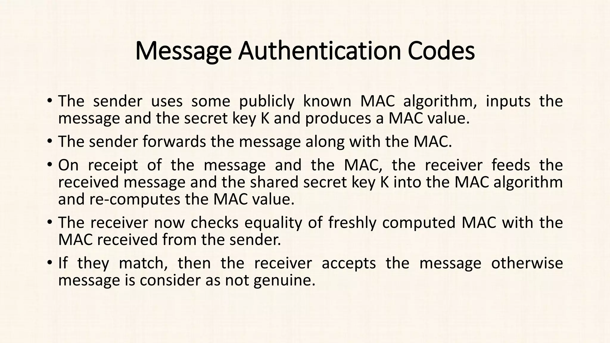 Message Authentication Codes
• The sender uses some publicly known MAC algorithm, inputs the
message and the secret key K and produces a MAC value.
• The sender forwards the message along with the MAC.
• On receipt of the message and the MAC, the receiver feeds the
received message and the shared secret key K into the MAC algorithm
and re-computes the MAC value.
• The receiver now checks equality of freshly computed MAC with the
MAC received from the sender.
• If they match, then the receiver accepts the message otherwise
message is consider as not genuine.
 
