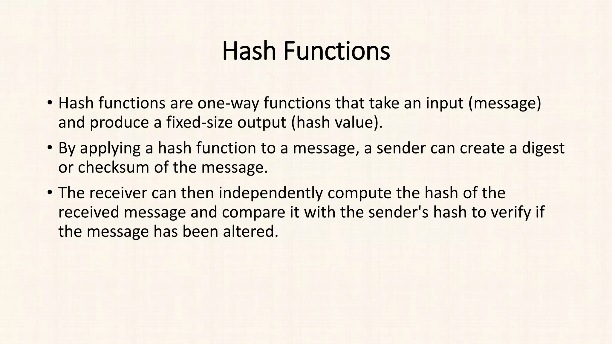 Hash Functions
• Hash functions are one-way functions that take an input (message)
and produce a fixed-size output (hash value).
• By applying a hash function to a message, a sender can create a digest
or checksum of the message.
• The receiver can then independently compute the hash of the
received message and compare it with the sender's hash to verify if
the message has been altered.
 