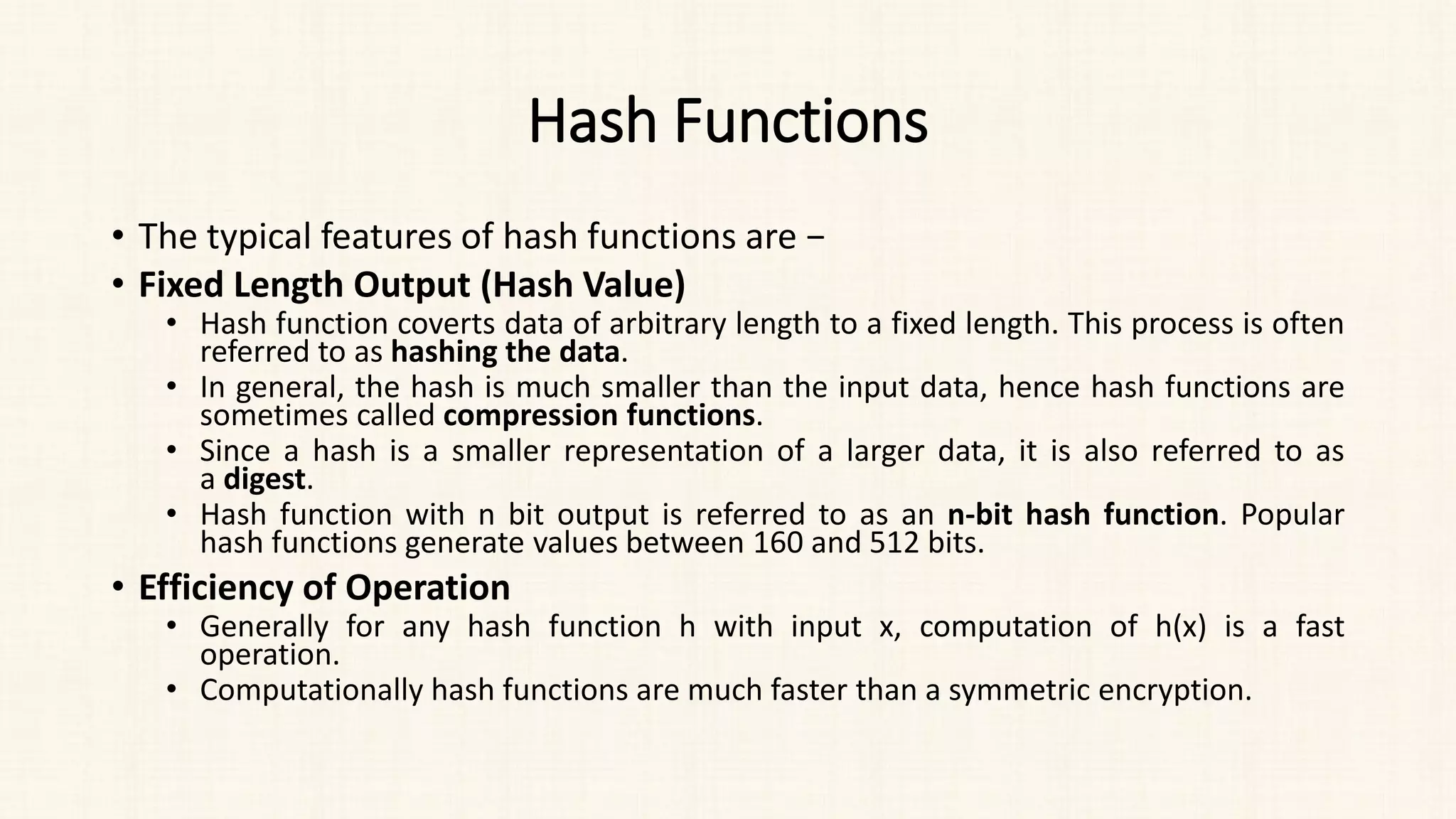 Hash Functions
• The typical features of hash functions are −
• Fixed Length Output (Hash Value)
• Hash function coverts data of arbitrary length to a fixed length. This process is often
referred to as hashing the data.
• In general, the hash is much smaller than the input data, hence hash functions are
sometimes called compression functions.
• Since a hash is a smaller representation of a larger data, it is also referred to as
a digest.
• Hash function with n bit output is referred to as an n-bit hash function. Popular
hash functions generate values between 160 and 512 bits.
• Efficiency of Operation
• Generally for any hash function h with input x, computation of h(x) is a fast
operation.
• Computationally hash functions are much faster than a symmetric encryption.
 