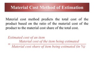 Material Cost Method of Estimation
Material cost method predicts the total cost of the
product based on the ratio of the material cost of the
product to the material cost share of the total cost.
Estimated cost of an item
=
Material cost of the item being estimated
Material cost share of item being estimated (in %)
 