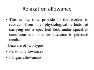 Relaxation allowance
• This is the time provide to the worker to
recover from the physiological effects of
carrying out a specified task under specified
conditions and to allow attention to personal
needs.
These are of two types:
• Personal allowances
• Fatigue allowances
 