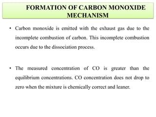 • Carbon monoxide is emitted with the exhaust gas due to the
incomplete combustion of carbon. This incomplete combustion
occurs due to the dissociation process.
• The measured concentration of CO is greater than the
equilibrium concentrations. CO concentration does not drop to
zero when the mixture is chemically correct and leaner.
FORMATION OF CARBON MONOXIDE
MECHANISM
 