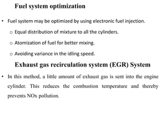 Fuel system optimization
• Fuel system may be optimized by using electronic fuel injection.
o Equal distribution of mixture to all the cylinders.
o Atomization of fuel for better mixing.
o Avoiding variance in the idling speed.
Exhaust gas recirculation system (EGR) System
• In this method, a little amount of exhaust gas is sent into the engine
cylinder. This reduces the combustion temperature and thereby
prevents NOx pollution.
 