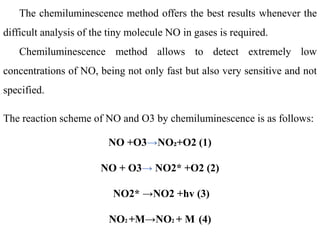 The chemiluminescence method offers the best results whenever the
difficult analysis of the tiny molecule NO in gases is required.
Chemiluminescence method allows to detect extremely low
concentrations of NO, being not only fast but also very sensitive and not
specified.
The reaction scheme of NO and O3 by chemiluminescence is as follows:
NO +O3→NO₂+O2 (1)
NO + O3→ NO2* +O2 (2)
NO2* →NO2 +hv (3)
NO2 +M→NO2 + M (4)
 
