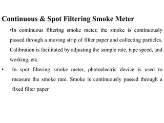 Continuous & Spot Filtering Smoke Meter
•In continuous filtering smoke meter, the smoke is continuously
passed through a moving strip of filter paper and collecting particles.
Calibration is facilitated by adjusting the sample rate, tape speed, and
working, etc.
• In spot filtering smoke meter, photoelectric device is used to
measure the smoke rate. Smoke is continuously passed through a
fixed filter paper
 