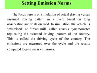 Setting Emission Norms
The focus here is on simulation of actual driving versus
assumed driving pattern in a cycle based on long
observation and trials on road. In simulation, the vehicle is
"exercised" on "tread mill" called chassis dynamometer
replicating the assumed driving- pattern of the country.
This is called the driving cycle of the country. The
emissions are measured over the cycle and the results
computed to give mass emissions.
 