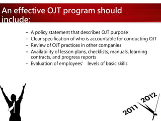 An effective OJT program should
include:
– A policy statement that describes OJT purpose
– Clear specification of who is accountable for conducting OJT
– Review of OJT practices in other companies
– Availability of lesson plans, checklists, manuals, learning
contracts, and progress reports
– Evaluation of employees’ levels of basic skills
 
