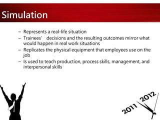 Simulation
– Represents a real-life situation
– Trainees’ decisions and the resulting outcomes mirror what
would happen in real work situations
– Replicates the physical equipment that employees use on the
job
– Is used to teach production, process skills, management, and
interpersonal skills
 