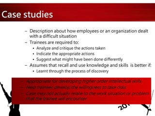 Case studies
– Description about how employees or an organization dealt
with a difficult situation
– Trainees are required to:
• Analyze and critique the actions taken
• Indicate the appropriate actions
• Suggest what might have been done differently
– Assumes that recall and use knowledge and skills is better if:
• Learnt through the process of discovery
– Appropriate for developing higher order intellectual skills
– Help trainees develop the willingness to take risks
– Case may not actually relate to the work situation or problem
that the trainee will encounter
 