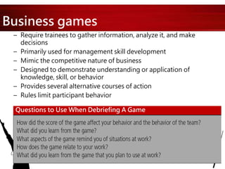 Business games
– Require trainees to gather information, analyze it, and make
decisions
– Primarily used for management skill development
– Mimic the competitive nature of business
– Designed to demonstrate understanding or application of
knowledge, skill, or behavior
– Provides several alternative courses of action
– Rules limit participant behavior
Questions to Use When Debriefing A Game
 