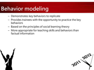 Behavior modeling
– Demonstrates key behaviors to replicate
– Provides trainees with the opportunity to practice the key
behaviors
– Based on the principles of social learning theory
– More appropriate for teaching skills and behaviors than
factual information
 