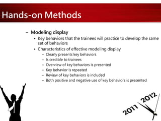 Hands-on Methods
– Modeling display
• Key behaviors that the trainees will practice to develop the same
set of behaviors
• Characteristics of effective modeling display
– Clearly presents key behaviors
– Is credible to trainees
– Overview of key behaviors is presented
– Key behavior is repeated
– Review of key behaviors is included
– Both positive and negative use of key behaviors is presented
 