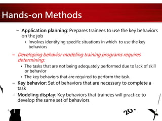 Hands-on Methods
– Application planning: Prepares trainees to use the key behaviors
on the job
• Involves identifying specific situations in which to use the key
behaviors
– Developing behavior modeling training programs requires
determining:
• The tasks that are not being adequately performed due to lack of skill
or behavior
• The key behaviors that are required to perform the task.
– Key behavior: Set of behaviors that are necessary to complete a
task
– Modeling display: Key behaviors that trainees will practice to
develop the same set of behaviors
 