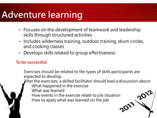 Adventure learning
– Focuses on the development of teamwork and leadership
skills through structured activities
– Includes wilderness training, outdoor training, drum circles,
and cooking classes
– Develops skills related to group effectiveness
To be successful:
Exercises should be related to the types of skills participants are
expected to develop
After the exercises, a skilled facilitator should lead a discussion about:
What happened in the exercise
What was learned
How events in the exercise relate to job situation
How to apply what was learned on the job
 