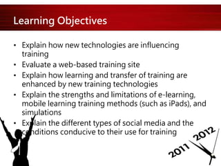 Learning Objectives
• Explain how new technologies are influencing
training
• Evaluate a web-based training site
• Explain how learning and transfer of training are
enhanced by new training technologies
• Explain the strengths and limitations of e-learning,
mobile learning training methods (such as iPads), and
simulations
• Explain the different types of social media and the
conditions conducive to their use for training
 