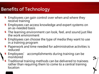Benefits of Technology
Employees can gain control over when and where they
receive training
Employees can access knowledge and expert systems on
an as-needed basis
The learning environment can look, feel, and sound just like
the work environment
Employees can choose the type of media they want to use
in a training program
Paperwork and time needed for administrative activities is
reduced
Employees’ accomplishments during training can be
monitored
Traditional training methods can be delivered to trainees
rather than requiring them to come to a central training
location
 