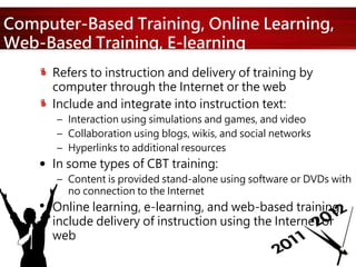 Computer-Based Training, Online Learning,
Web-Based Training, E-learning
Refers to instruction and delivery of training by
computer through the Internet or the web
Include and integrate into instruction text:
– Interaction using simulations and games, and video
– Collaboration using blogs, wikis, and social networks
– Hyperlinks to additional resources
 In some types of CBT training:
– Content is provided stand-alone using software or DVDs with
no connection to the Internet
• Online learning, e-learning, and web-based training
include delivery of instruction using the Internet or
web
 