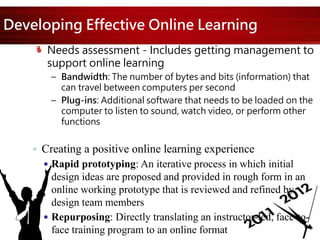 Developing Effective Online Learning
Needs assessment - Includes getting management to
support online learning
– Bandwidth: The number of bytes and bits (information) that
can travel between computers per second
– Plug-ins: Additional software that needs to be loaded on the
computer to listen to sound, watch video, or perform other
functions
 Creating a positive online learning experience
 Rapid prototyping: An iterative process in which initial
design ideas are proposed and provided in rough form in an
online working prototype that is reviewed and refined by
design team members
 Repurposing: Directly translating an instructor-led, face-to-
face training program to an online format
 
