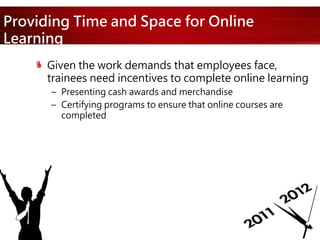 Providing Time and Space for Online
Learning
Given the work demands that employees face,
trainees need incentives to complete online learning
– Presenting cash awards and merchandise
– Certifying programs to ensure that online courses are
completed
 