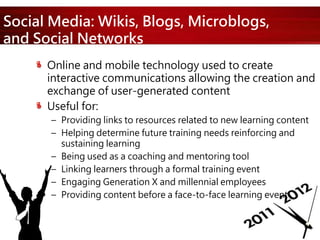 Social Media: Wikis, Blogs, Microblogs,
and Social Networks
Online and mobile technology used to create
interactive communications allowing the creation and
exchange of user-generated content
Useful for:
– Providing links to resources related to new learning content
– Helping determine future training needs reinforcing and
sustaining learning
– Being used as a coaching and mentoring tool
– Linking learners through a formal training event
– Engaging Generation X and millennial employees
– Providing content before a face-to-face learning event
 