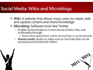 Social Media: Wikis and Microblogs
Wiki: A website that allows many users to create, edit,
and update content and share knowledge
Microblog: Software tools like Twitter
– Enable communications in short bursts of text, links, and
multimedia through:
• Stand-alone applications, online communities or social networks
– Shared media: Audio or video such as YouTube that can be
accessed and shared with others
 
