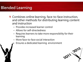 Blended Learning
Combines online learning, face-to-face instruction,
and other methods for distributing learning content
and instruction
– Provides increased learner control
– Allows for self-directedness
– Requires learners to take more responsibility for their
learning
– More face-to-face social interaction
– Ensures a dedicated learning environment
 