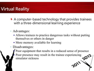 Virtual Reality
A computer-based technology that provides trainees
with a three-dimensional learning experience
 Advantages:
 Allows trainees to practice dangerous tasks without putting
themselves or others in danger
 More memory available for learning
 Disadvantages:
 Poor equipment that results in a reduced sense of presence
 Poor presence may result in the trainee experiencing
simulator sickness
 