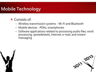 Mobile Technology
Consists of:
– Wireless transmission systems - Wi-Fi and Bluetooth
– Mobile devices - PDAs, smartphones
– Software applications related to processing audio files, word
processing, spreadsheets, Internet, e-mail, and instant
messaging
 
