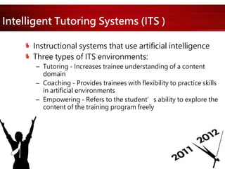 Intelligent Tutoring Systems (ITS )
Instructional systems that use artificial intelligence
Three types of ITS environments:
– Tutoring - Increases trainee understanding of a content
domain
– Coaching - Provides trainees with flexibility to practice skills
in artificial environments
– Empowering - Refers to the student’s ability to explore the
content of the training program freely
 